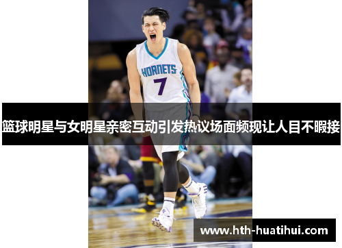 篮球明星与女明星亲密互动引发热议场面频现让人目不暇接